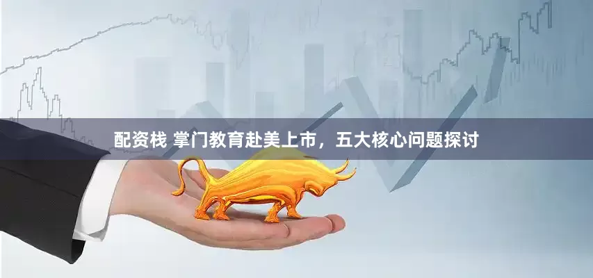 配资栈 掌门教育赴美上市，五大核心问题探讨