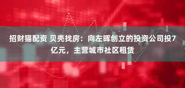 招财猫配资 贝壳找房：向左晖创立的投资公司投7亿元，主营城市社区租赁