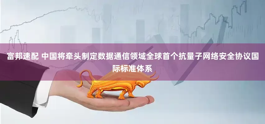 富邦速配 中国将牵头制定数据通信领域全球首个抗量子网络安全协议国际标准体系
