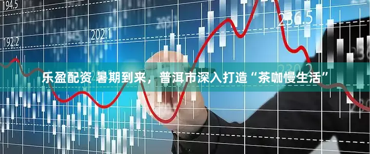 乐盈配资 暑期到来，普洱市深入打造“茶咖慢生活”