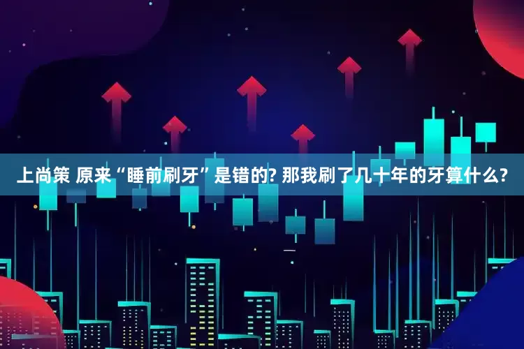 上尚策 原来“睡前刷牙”是错的? 那我刷了几十年的牙算什么?