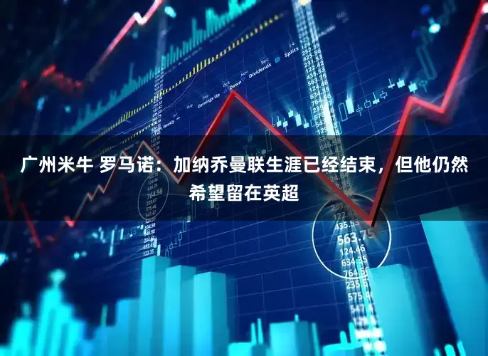 广州米牛 罗马诺：加纳乔曼联生涯已经结束，但他仍然希望留在英超