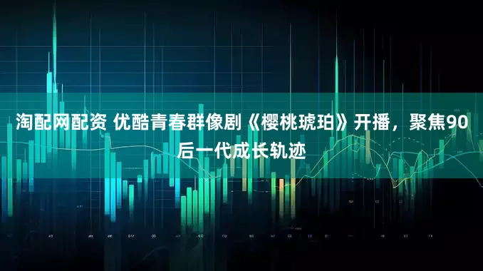 淘配网配资 优酷青春群像剧《樱桃琥珀》开播，聚焦90后一代成长轨迹