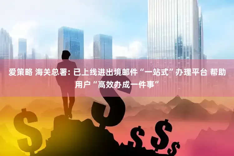 爱策略 海关总署: 已上线进出境邮件“一站式”办理平台 帮助用户“高效办成一件事”