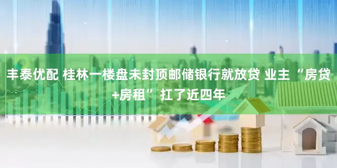 丰泰优配 桂林一楼盘未封顶邮储银行就放贷 业主 “房贷+房租” 扛了近四年