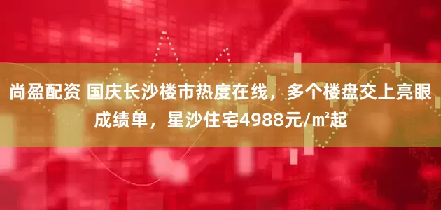 尚盈配资 国庆长沙楼市热度在线，多个楼盘交上亮眼成绩单，星沙住宅4988元/㎡起