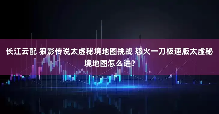 长江云配 狼影传说太虚秘境地图挑战 怒火一刀极速版太虚秘境地图怎么进？