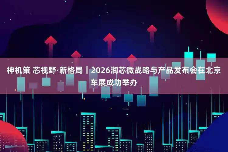 神机策 芯视野·新格局｜2026润芯微战略与产品发布会在北京车展成功举办